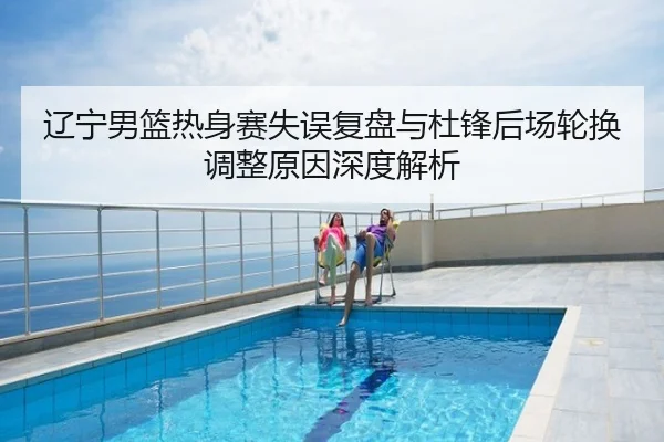辽宁男篮热身赛失误复盘与杜锋后场轮换调整原因深度解析
