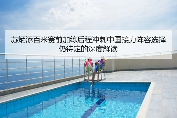 苏炳添百米赛前加练后程冲刺中国接力阵容选择仍待定的深度解读